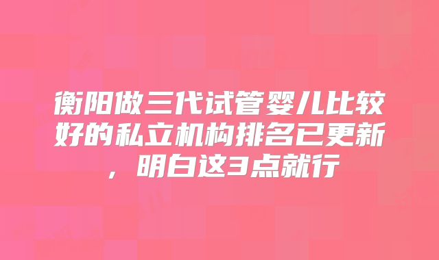 衡阳做三代试管婴儿比较好的私立机构排名已更新，明白这3点就行