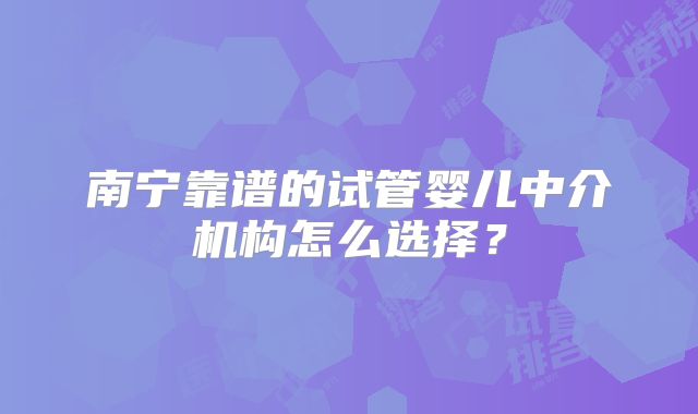 南宁靠谱的试管婴儿中介机构怎么选择？