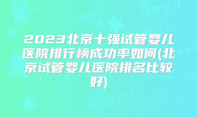 2023北京十强试管婴儿医院排行榜成功率如何(北京试管婴儿医院排名比较好)