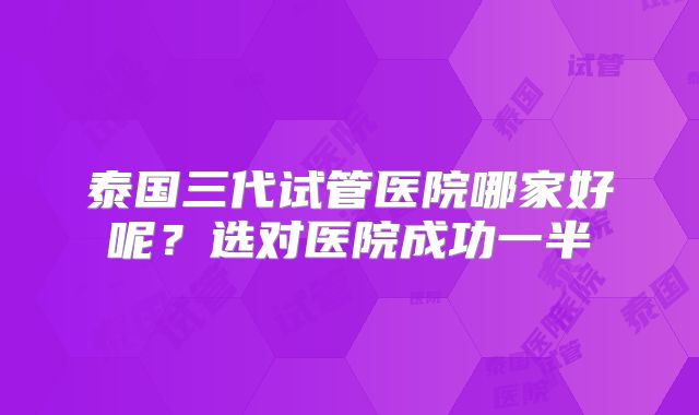 泰国三代试管医院哪家好呢？选对医院成功一半