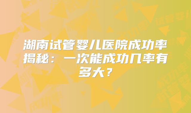 湖南试管婴儿医院成功率揭秘：一次能成功几率有多大？