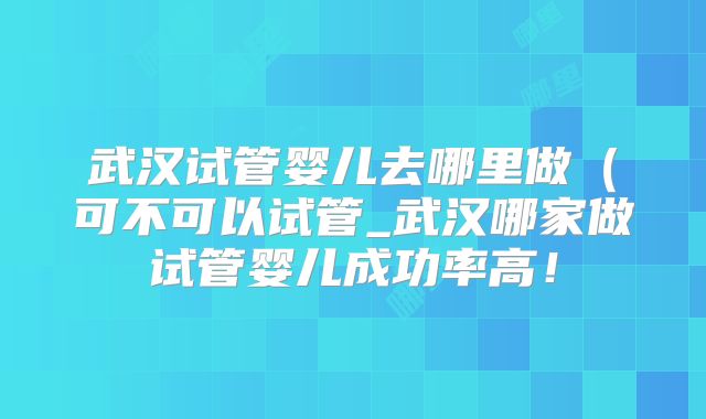 武汉试管婴儿去哪里做(可不可以试管_武汉哪家做试管婴儿成功率高!