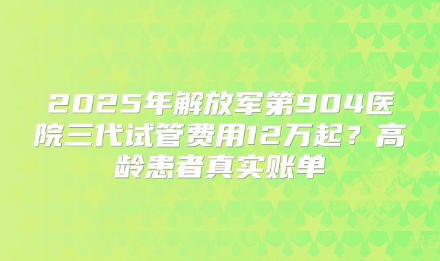 2025年解放军第904医院三代试管费用12万起？高龄患者真实账单