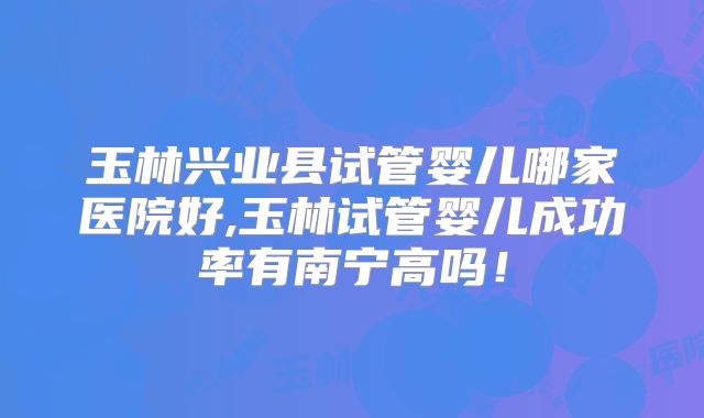 玉林兴业县试管婴儿哪家医院好,玉林试管婴儿成功率有南宁高吗！