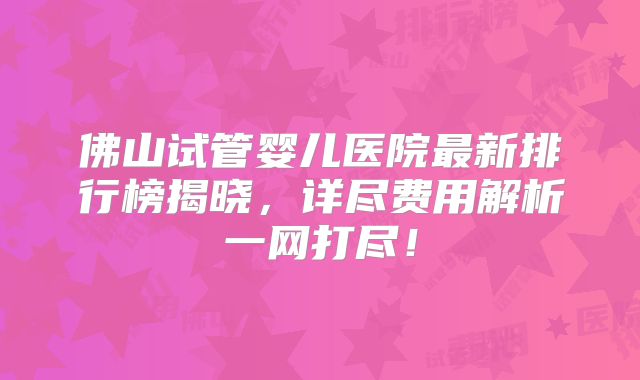 佛山试管婴儿医院最新排行榜揭晓，详尽费用解析一网打尽！