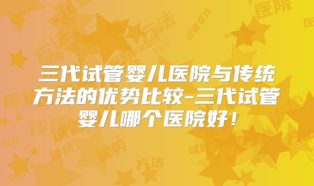 三代试管婴儿医院与传统方法的优势比较-三代试管婴儿哪个医院好！