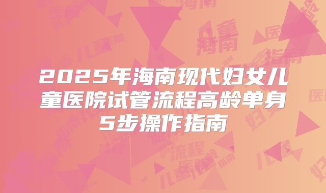 2025年海南现代妇女儿童医院试管流程高龄单身5步操作指南