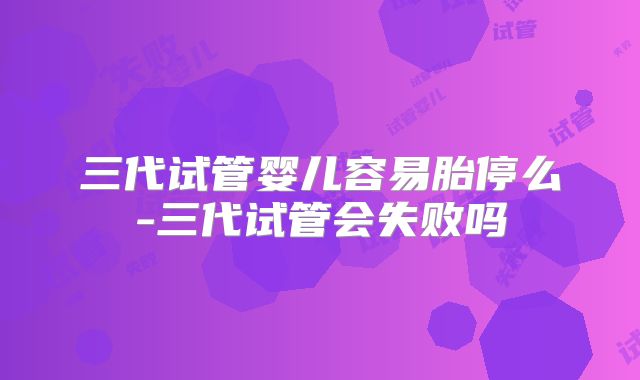 三代试管婴儿容易胎停么-三代试管会失败吗