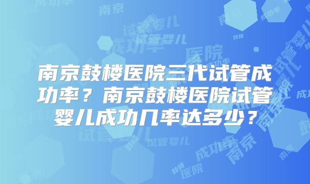 南京鼓楼医院三代试管成功率？南京鼓楼医院试管婴儿成功几率达多少？