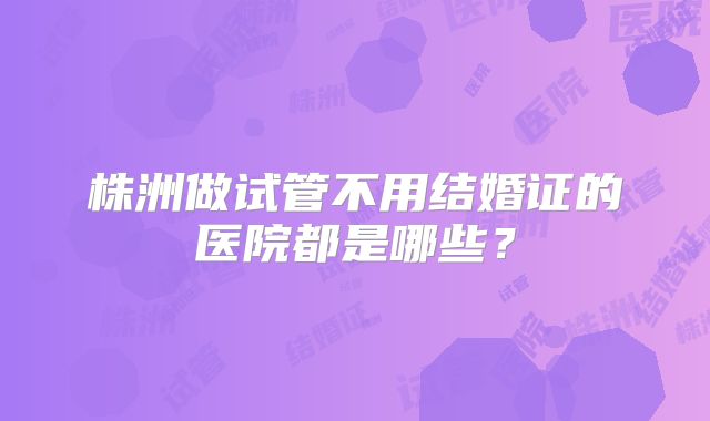 株洲做试管不用结婚证的医院都是哪些?