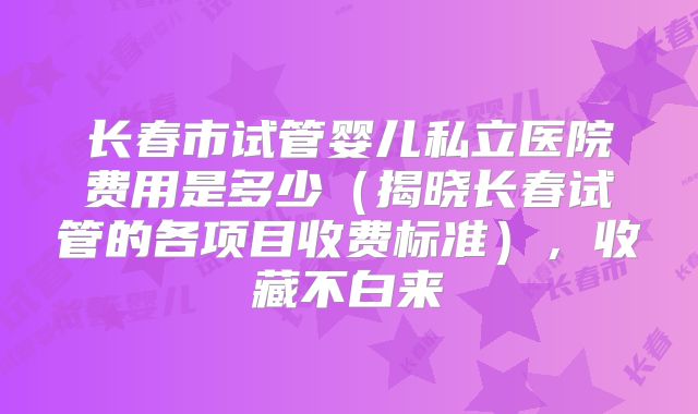 长春市试管婴儿私立医院费用是多少(揭晓长春试管的各项目收费标准),收藏不白来