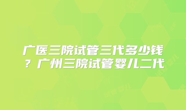 广医三院试管三代多少钱?广州三院试管婴儿二代