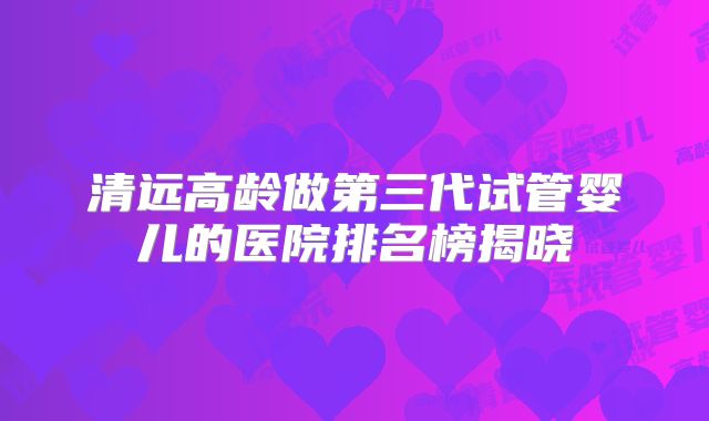 清远高龄做第三代试管婴儿的医院排名榜揭晓