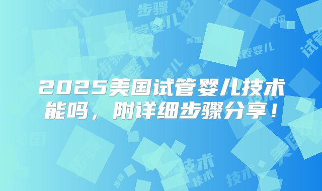 2025美国试管婴儿技术能吗,附详细步骤分享!
