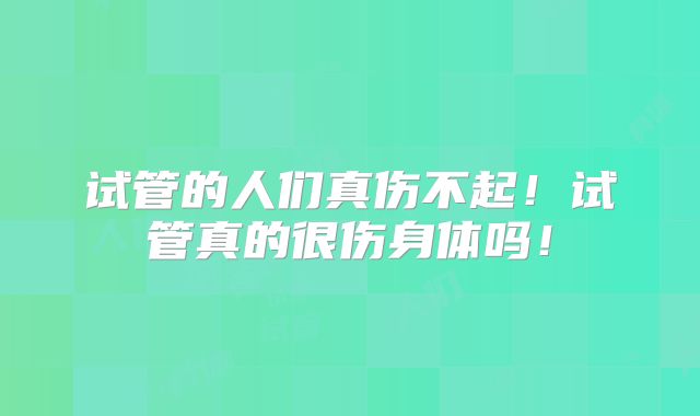 试管的人们真伤不起！试管真的很伤身体吗！