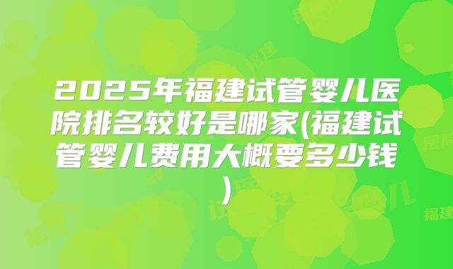 2025年福建试管婴儿医院排名较好是哪家(福建试管婴儿费用大概要多少钱)