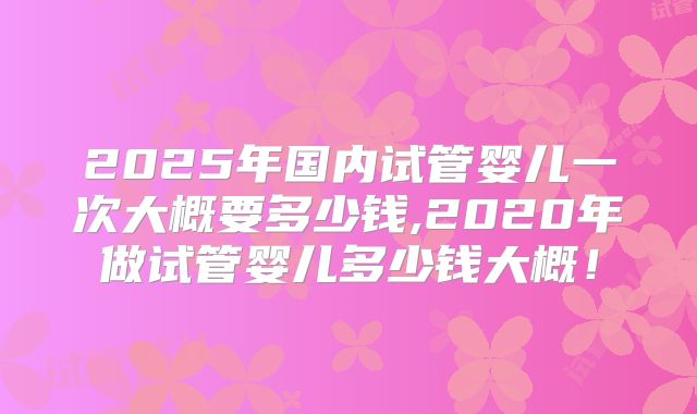 2025年国内试管婴儿一次大概要多少钱,2020年做试管婴儿多少钱大概！
