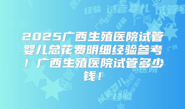2025广西生殖医院试管婴儿总花费明细经验参考！广西生殖医院试管多少钱！