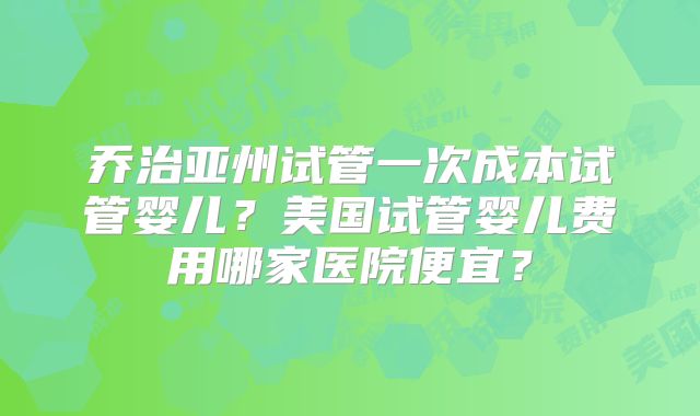 乔治亚州试管一次成本试管婴儿？美国试管婴儿费用哪家医院便宜？