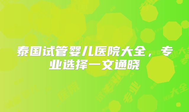 泰国试管婴儿医院大全,专业选择一文通晓