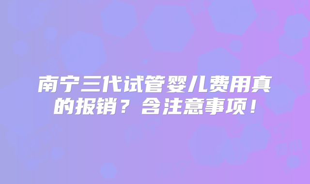 南宁三代试管婴儿费用真的报销?含注意事项!