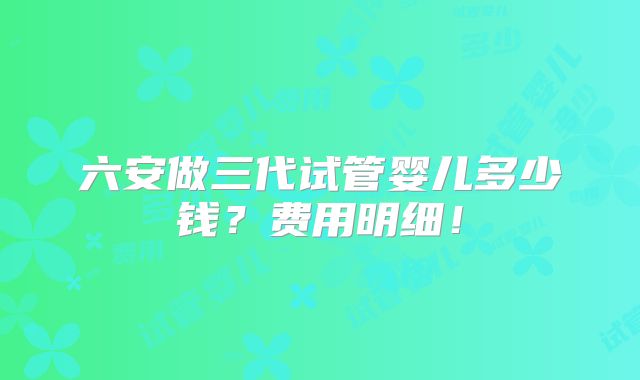六安做三代试管婴儿多少钱？费用明细！