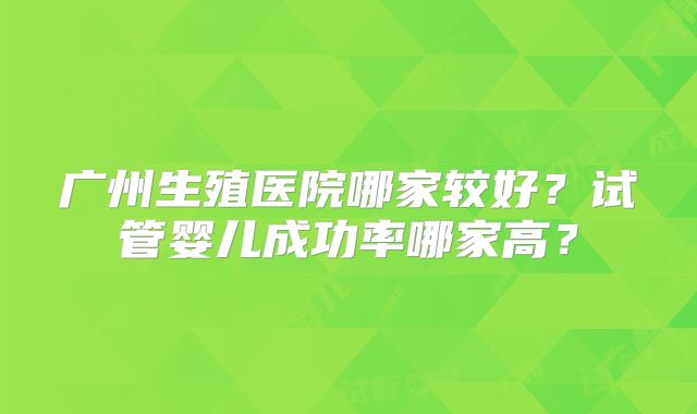 广州生殖医院哪家较好？试管婴儿成功率哪家高？