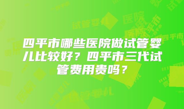 四平市哪些医院做试管婴儿比较好？四平市三代试管费用贵吗？