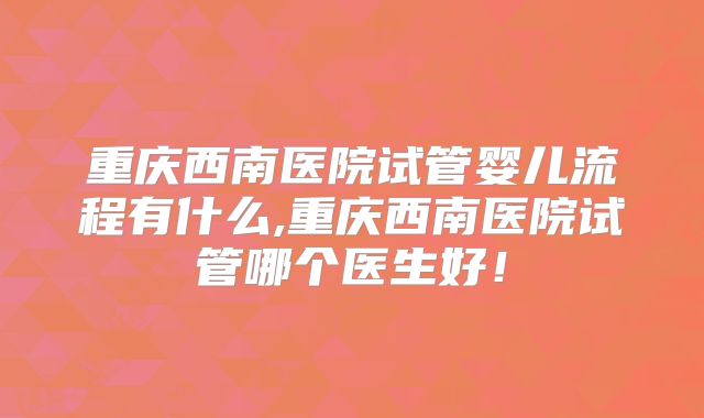 重庆西南医院试管婴儿流程有什么,重庆西南医院试管哪个医生好！