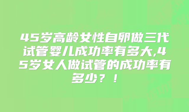 45岁高龄女性自卵做三代试管婴儿成功率有多大,45岁女人做试管的成功率有多少？！