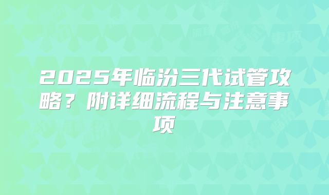 2025年临汾三代试管攻略？附详细流程与注意事项