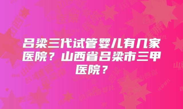 吕梁三代试管婴儿有几家医院？山西省吕梁市三甲医院？