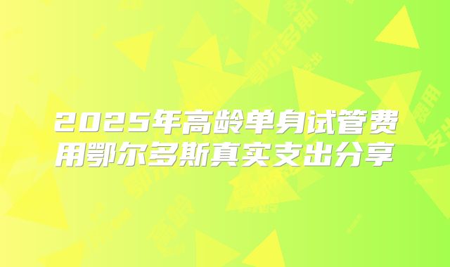 2025年高龄单身试管费用鄂尔多斯真实支出分享