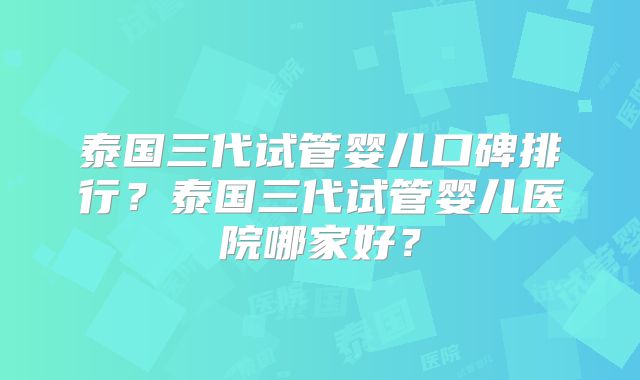 泰国三代试管婴儿口碑排行?泰国三代试管婴儿医院哪家好?
