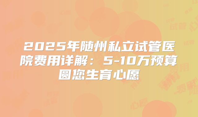 2025年随州私立试管医院费用详解:5-10万预算圆您生育心愿