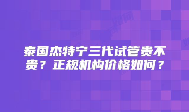 泰国杰特宁三代试管贵不贵？正规机构价格如何？