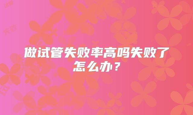 做试管失败率高吗失败了怎么办?