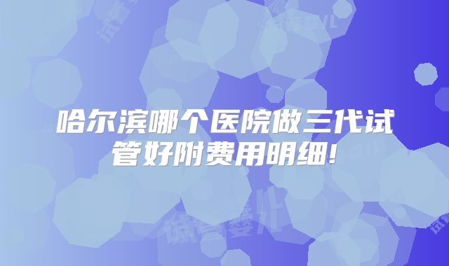 哈尔滨哪个医院做三代试管好附费用明细!