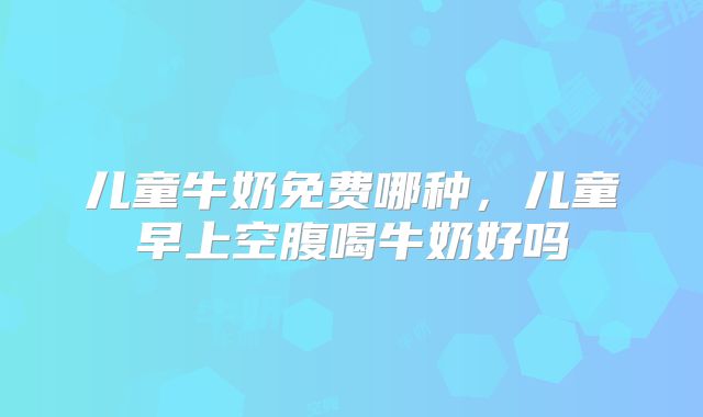 儿童牛奶免费哪种,儿童早上空腹喝牛奶好吗