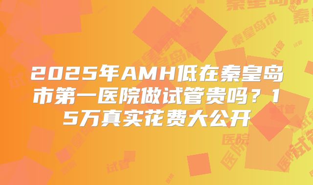 2025年AMH低在秦皇岛市第一医院做试管贵吗？15万真实花费大公开