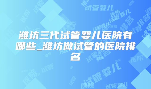 潍坊三代试管婴儿医院有哪些_潍坊做试管的医院排名