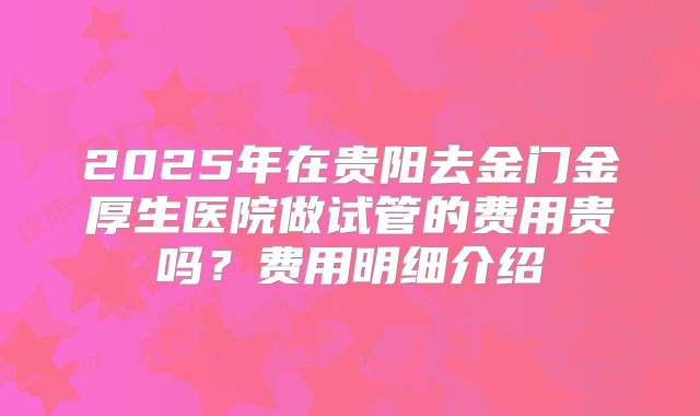 2025年在贵阳去金门金厚生医院做试管的费用贵吗？费用明细介绍