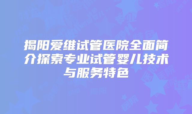 揭阳爱维试管医院全面简介探索专业试管婴儿技术与服务特色