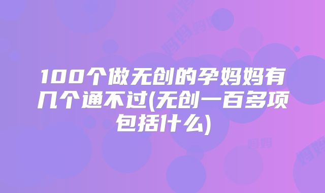 100个做无创的孕妈妈有几个通不过(无创一百多项包括什么)