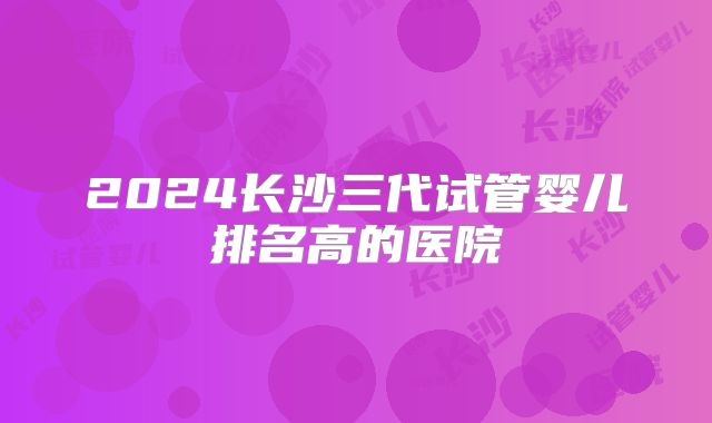 2024长沙三代试管婴儿排名高的医院