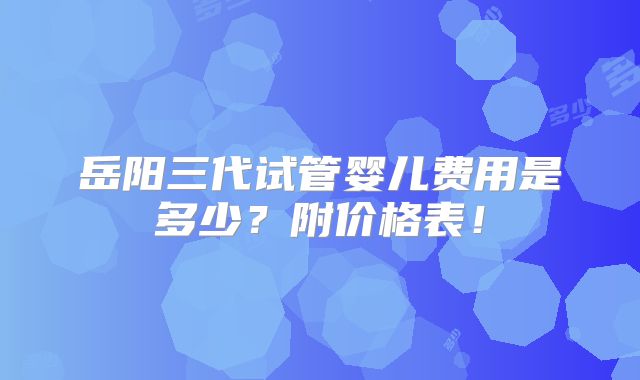 岳阳三代试管婴儿费用是多少？附价格表！