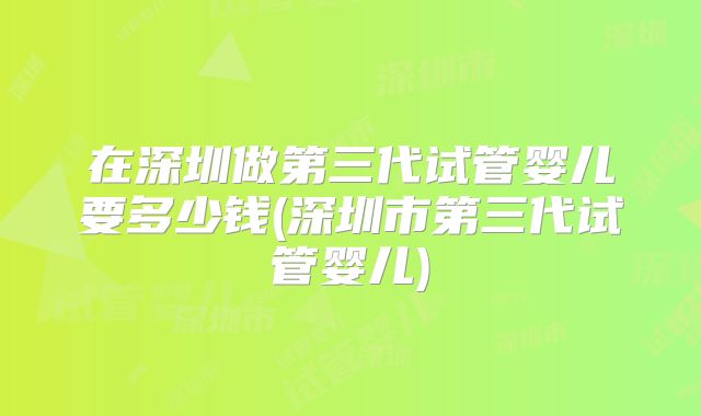 在深圳做第三代试管婴儿要多少钱(深圳市第三代试管婴儿)
