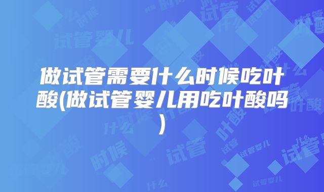 做试管需要什么时候吃叶酸(做试管婴儿用吃叶酸吗)