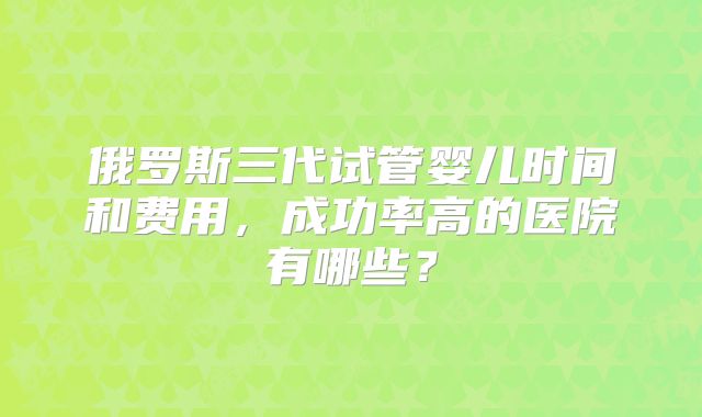 俄罗斯三代试管婴儿时间和费用，成功率高的医院有哪些？