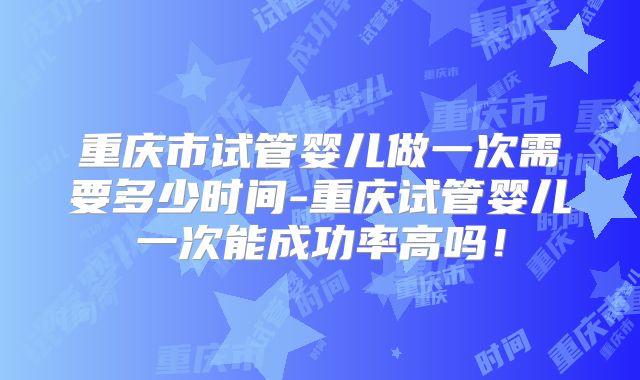 重庆市试管婴儿做一次需要多少时间-重庆试管婴儿一次能成功率高吗！